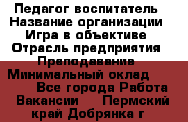 Педагог-воспитатель › Название организации ­ Игра в объективе › Отрасль предприятия ­ Преподавание › Минимальный оклад ­ 15 000 - Все города Работа » Вакансии   . Пермский край,Добрянка г.